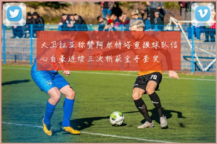大卫拉亚称赞阿尔特塔重振球队信心自豪连续三次斩获金手套奖