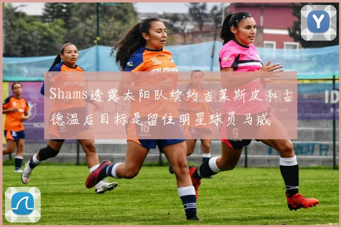 Shams透露太阳队续约吉莱斯皮和古德温后目标是留住明星球员马威