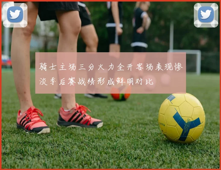 骑士主场三分火力全开客场表现惨淡季后赛战绩形成鲜明对比