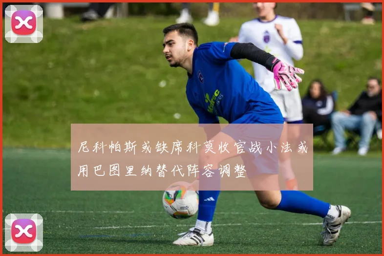 尼科帕斯或缺席科莫收官战小法或用巴图里纳替代阵容调整