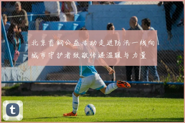 北京首钢公益活动走进防汛一线向城市守护者致敬传递温暖与力量