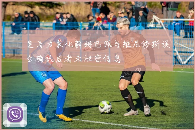 皇马力求化解姆巴佩与维尼修斯误会确认后者未泄密信息