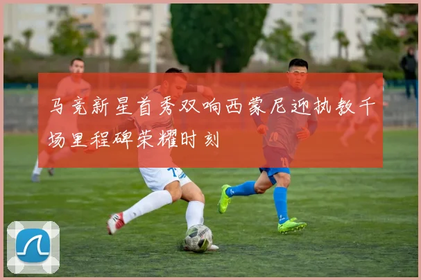 马竞新星首秀双响西蒙尼迎执教千场里程碑荣耀时刻