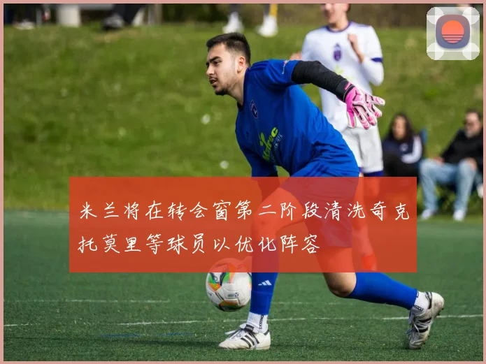 米兰将在转会窗第二阶段清洗奇克托莫里等球员以优化阵容