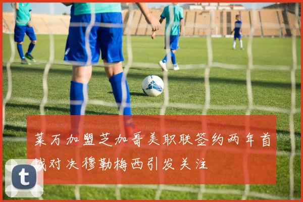 莱万加盟芝加哥美职联签约两年首战对决穆勒梅西引发关注