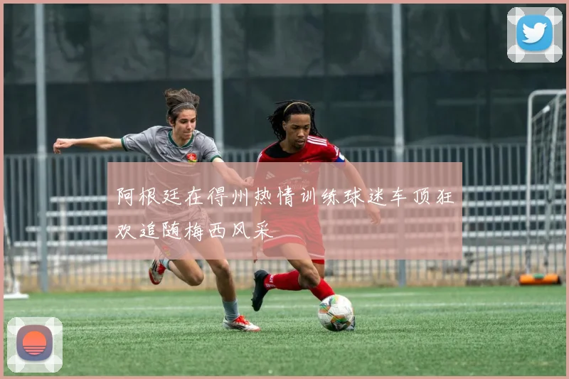 阿根廷在得州热情训练球迷车顶狂欢追随梅西风采