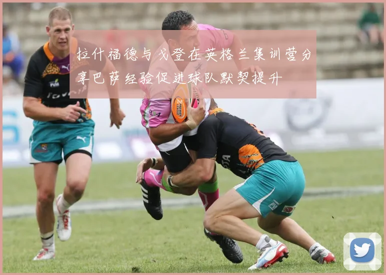 拉什福德与戈登在英格兰集训营分享巴萨经验促进球队默契提升