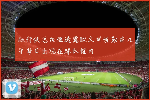 独行侠总经理透露欧文训练勤奋几乎每日出现在球队馆内