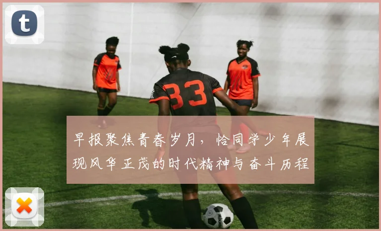 早报聚焦青春岁月，恰同学少年展现风华正茂的时代精神与奋斗历程